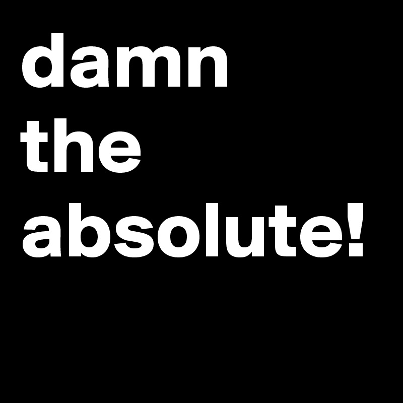 damn the absolute! 