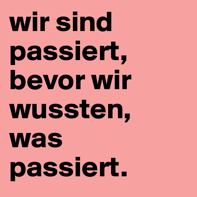 wir sind passiert, bevor wir wussten, was 
passiert. 