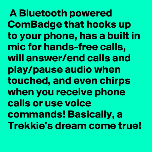  A Bluetooth powered ComBadge that hooks up to your phone, has a built in mic for hands-free calls, will answer/end calls and play/pause audio when touched, and even chirps when you receive phone calls or use voice commands! Basically, a Trekkie's dream come true!