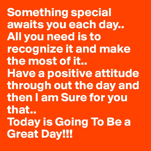 Something special awaits you each day..
All you need is to recognize it and make the most of it..
Have a positive attitude through out the day and then I am Sure for you that..
Today is Going To Be a Great Day!!!