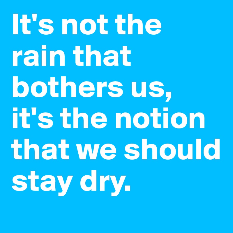 It's not the rain that bothers us, 
it's the notion that we should stay dry.