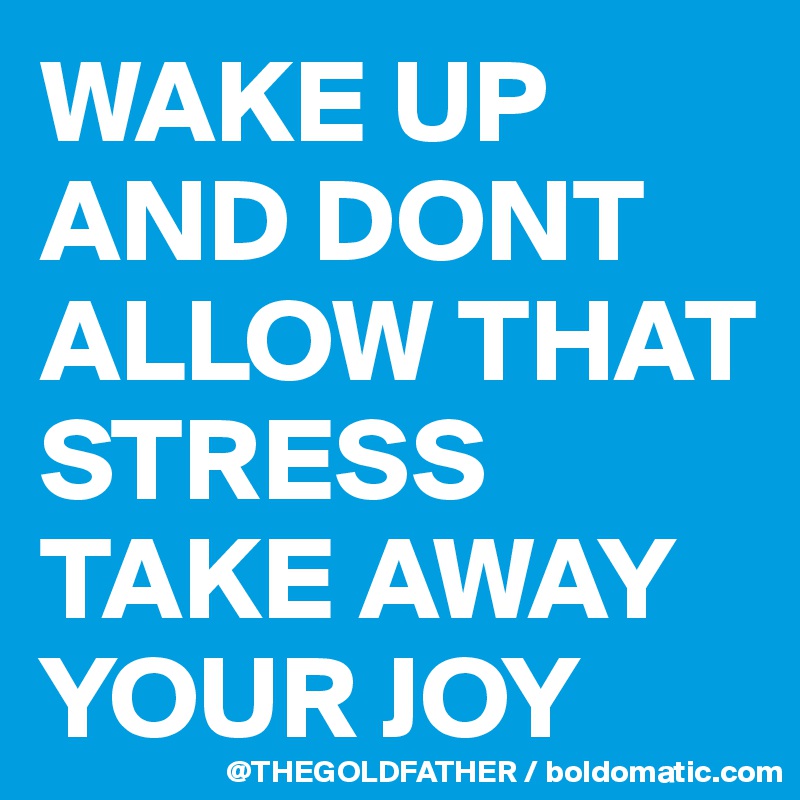 WAKE UP AND DONT ALLOW THAT STRESS TAKE AWAY YOUR JOY 