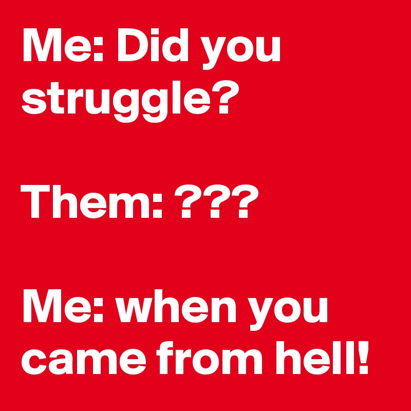Me: Did you struggle? 

Them: ???

Me: when you came from hell! 
