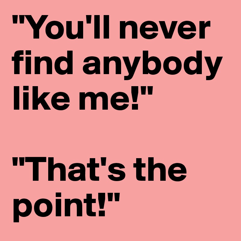 "You'll never find anybody like me!"

"That's the point!"