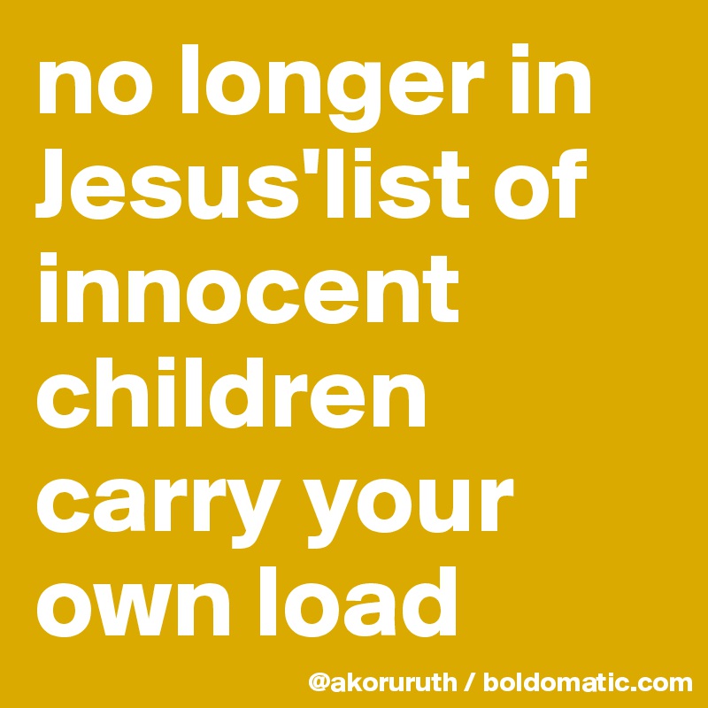 no longer in Jesus'list of innocent children carry your own load