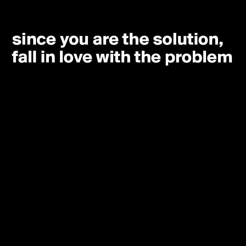 
since you are the solution, fall in love with the problem








