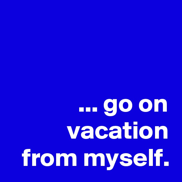 


... go on vacation from myself.