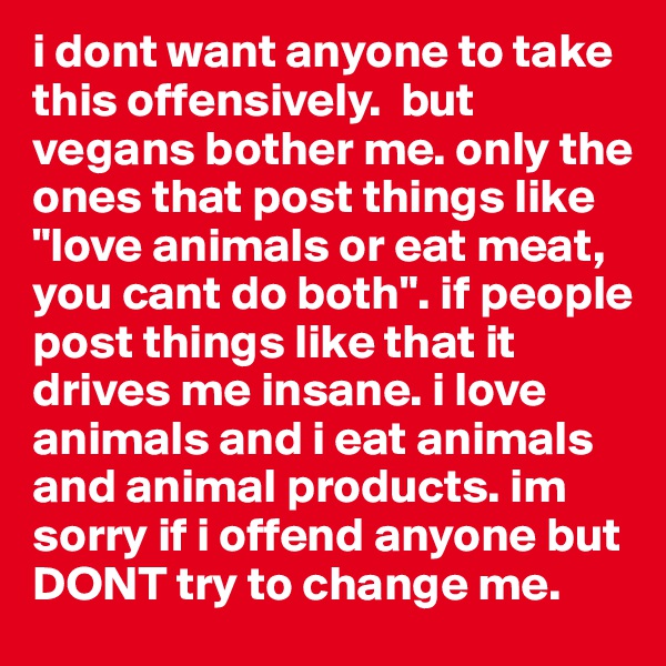 i dont want anyone to take this offensively.  but vegans bother me. only the ones that post things like "love animals or eat meat, you cant do both". if people post things like that it drives me insane. i love animals and i eat animals and animal products. im sorry if i offend anyone but DONT try to change me. 