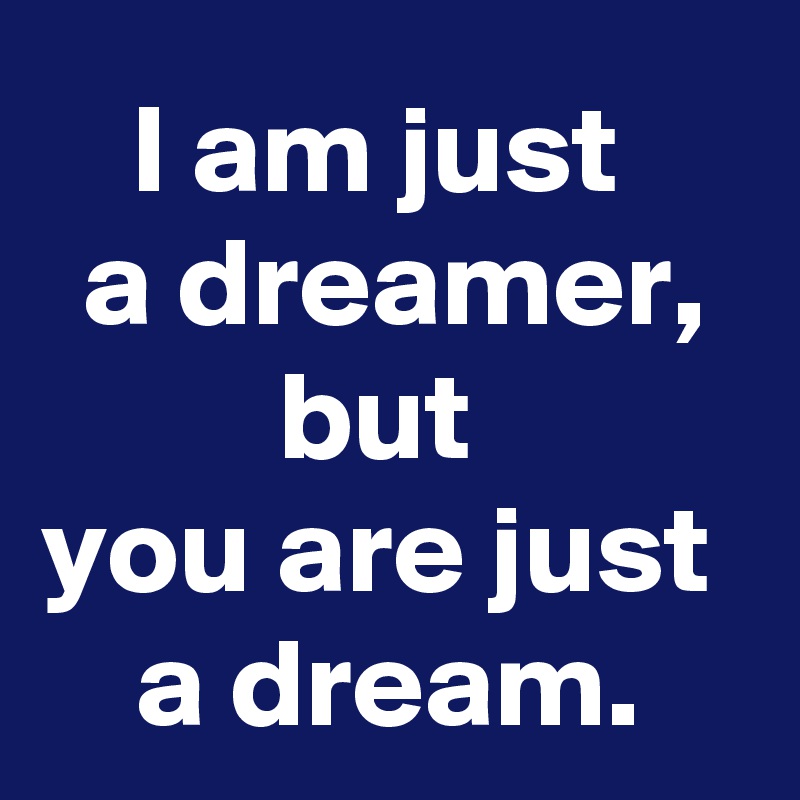 I am just 
a dreamer, but 
you are just 
a dream.