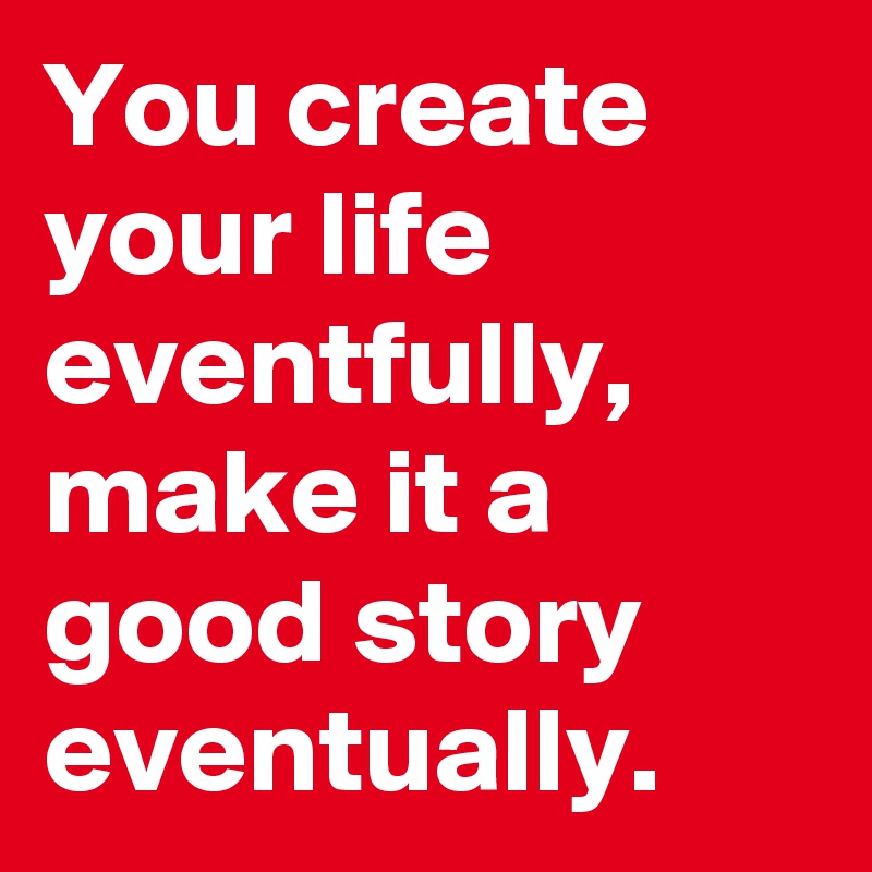 You create your life eventfully, make it a good story eventually.