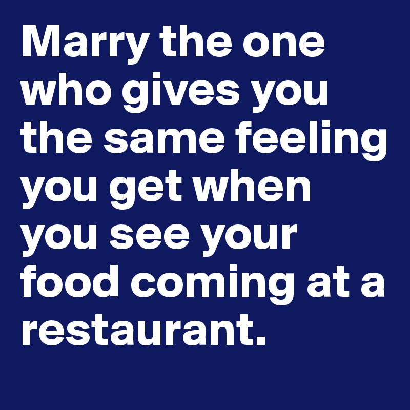 Marry the one who gives you the same feeling you get when you see your food coming at a restaurant. 