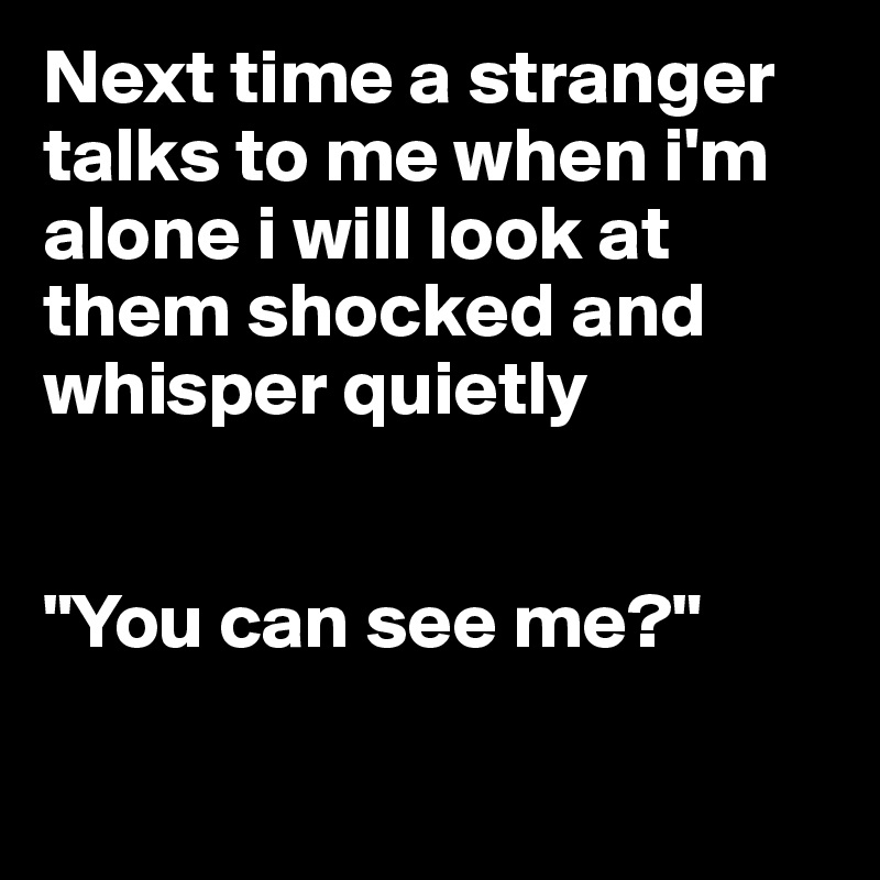 Next time a stranger talks to me when i'm alone i will look at them shocked and    whisper quietly


"You can see me?"

