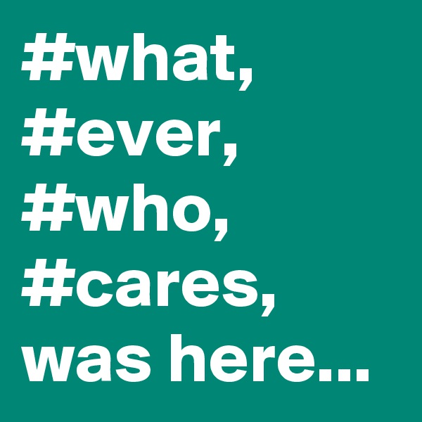 #what,
#ever,
#who,
#cares,
was here...