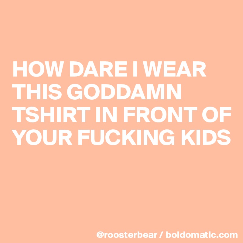 

HOW DARE I WEAR THIS GODDAMN TSHIRT IN FRONT OF YOUR FUCKING KIDS


