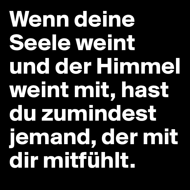 Wenn deine Seele weint und der Himmel weint mit, hast du zumindest jemand, der mit dir mitfühlt.