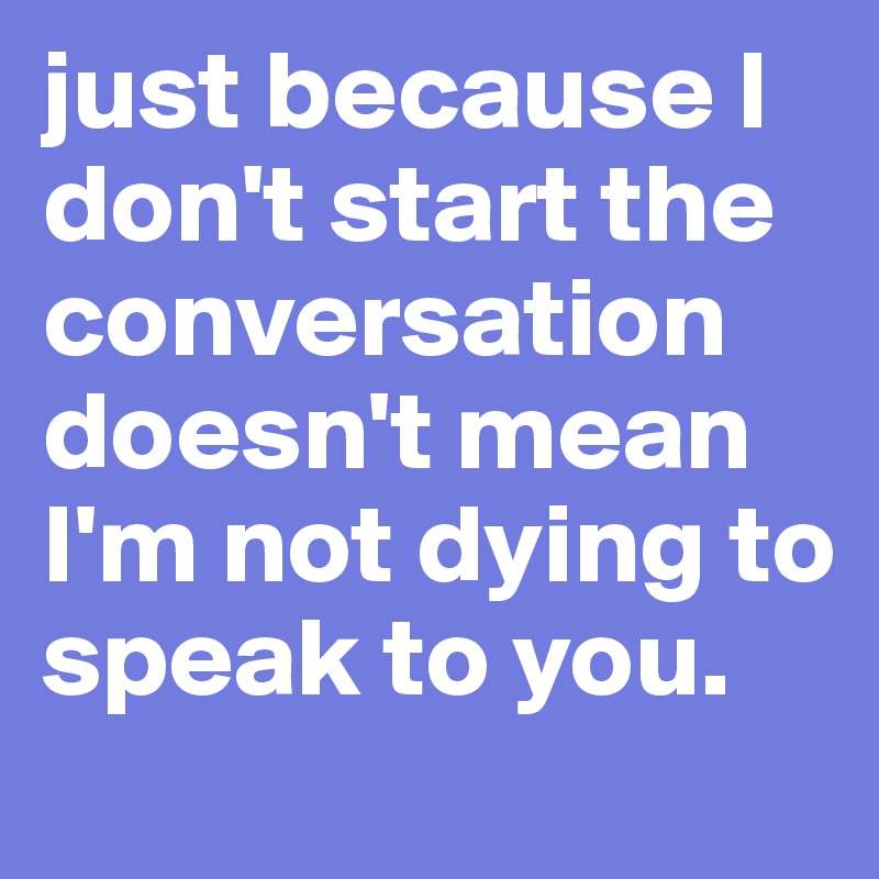 just because I don't start the conversation doesn't mean I'm not dying to speak to you.