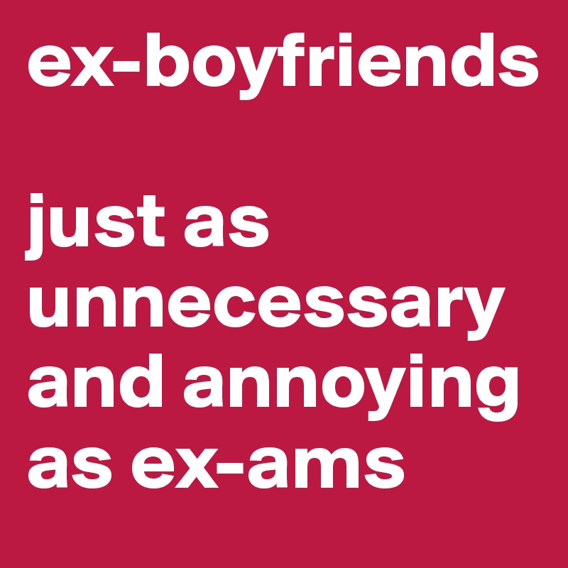 ex-boyfriends 

just as unnecessary and annoying as ex-ams