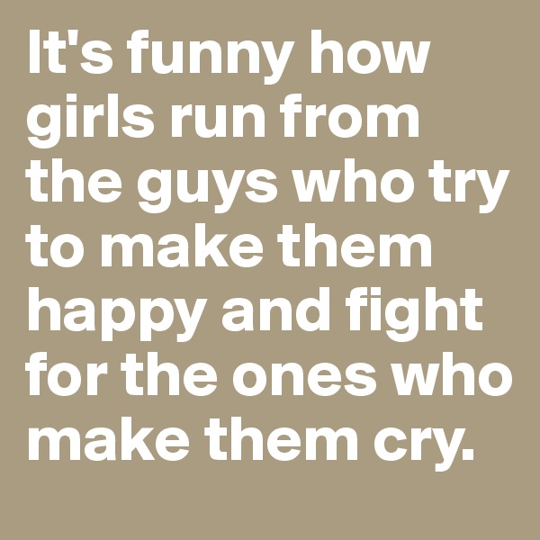 It's funny how girls run from the guys who try to make them happy and fight for the ones who make them cry.