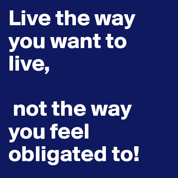 Live the way you want to live,

 not the way you feel obligated to!