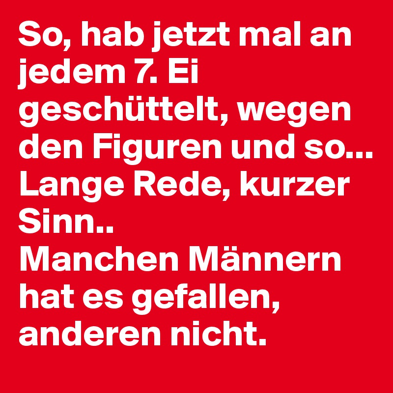 So, hab jetzt mal an jedem 7. Ei geschüttelt, wegen den Figuren und so...
Lange Rede, kurzer Sinn..
Manchen Männern hat es gefallen, anderen nicht.