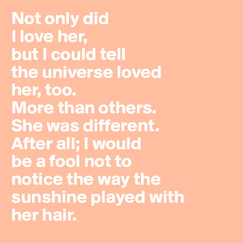 Not only did
I love her,
but I could tell
the universe loved
her, too.
More than others.
She was different.
After all; I would
be a fool not to 
notice the way the
sunshine played with
her hair.