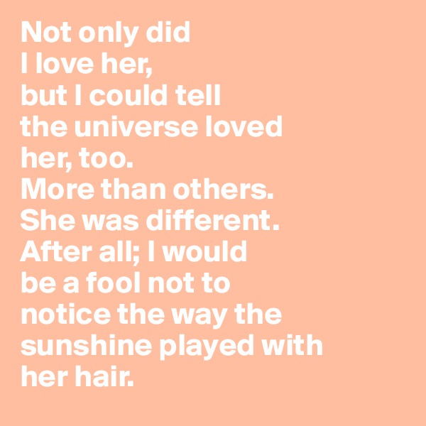 Not only did
I love her,
but I could tell
the universe loved
her, too.
More than others.
She was different.
After all; I would
be a fool not to 
notice the way the
sunshine played with
her hair.