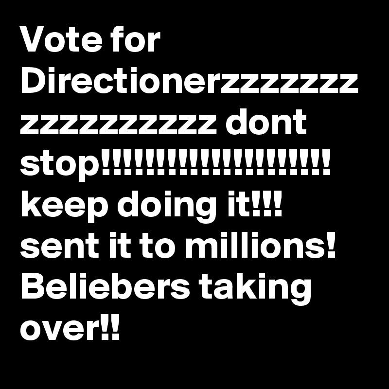 Vote for Directionerzzzzzzz
zzzzzzzzzz dont stop!!!!!!!!!!!!!!!!!!!!!
keep doing it!!!
sent it to millions!
Beliebers taking over!!