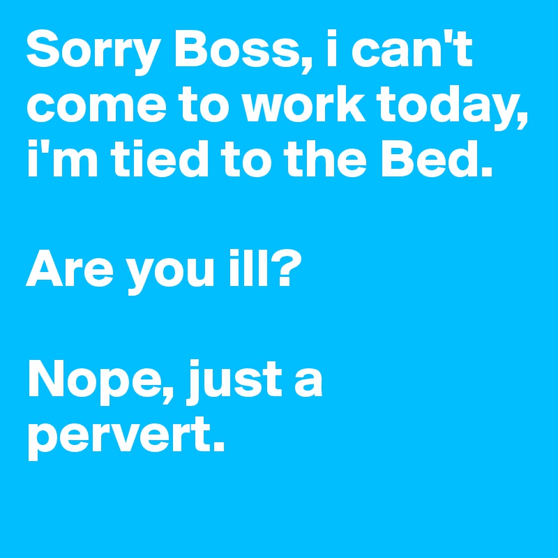 Sorry Boss, i can't come to work today, i'm tied to the Bed.

Are you ill?

Nope, just a pervert.