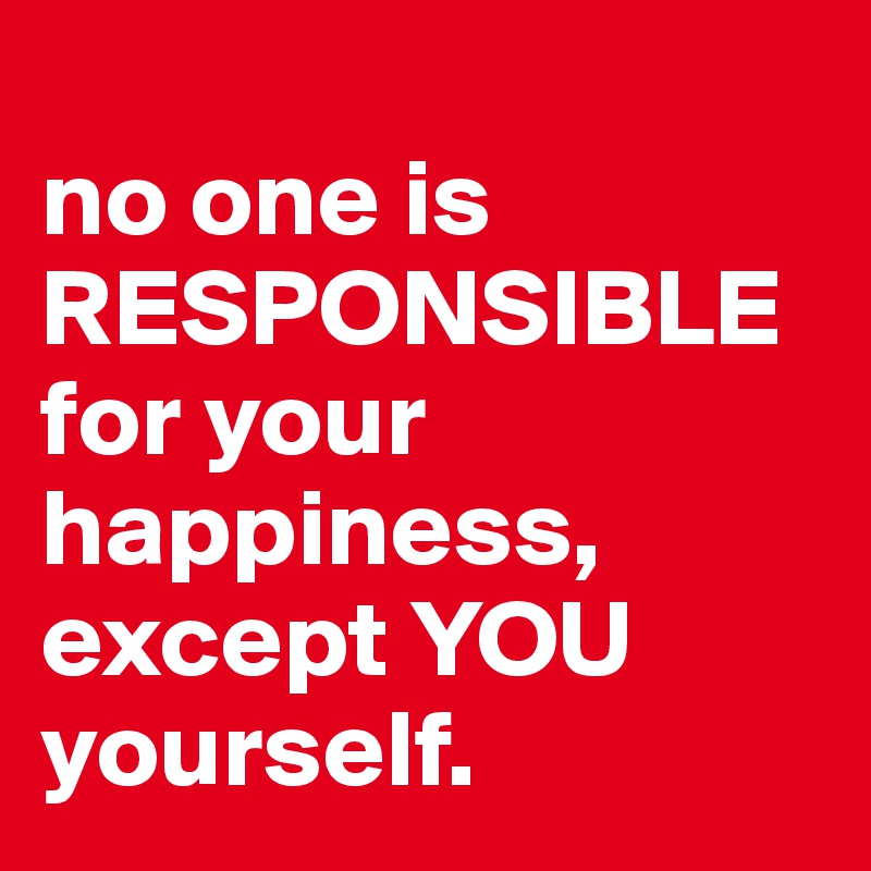 
no one is RESPONSIBLE for your happiness, except YOU yourself.