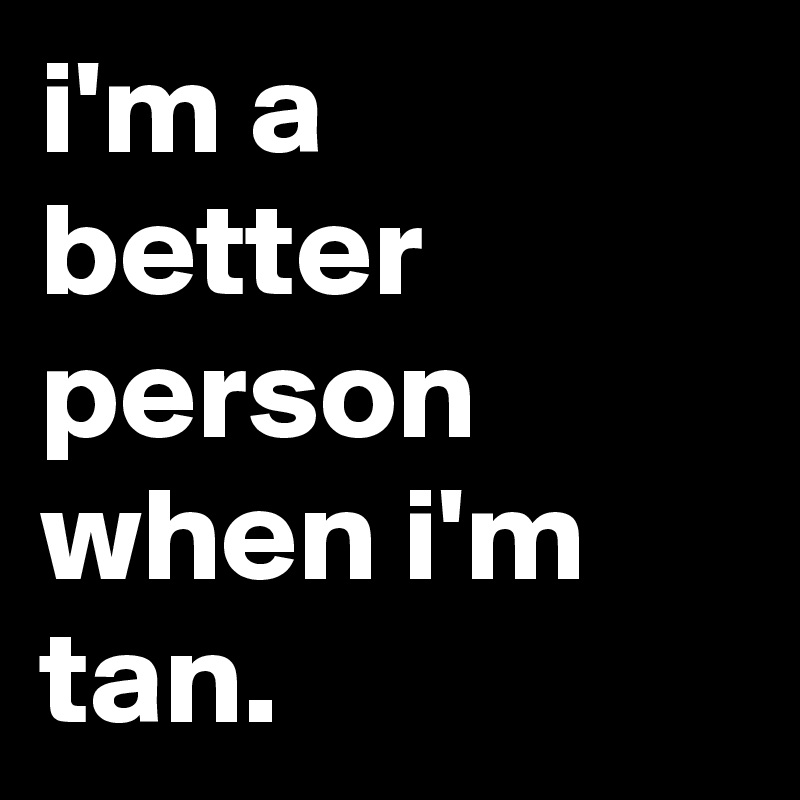 i'm a better person when i'm tan.