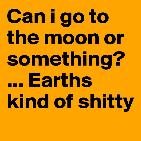 Can i go to the moon or something? ... Earths kind of shitty 