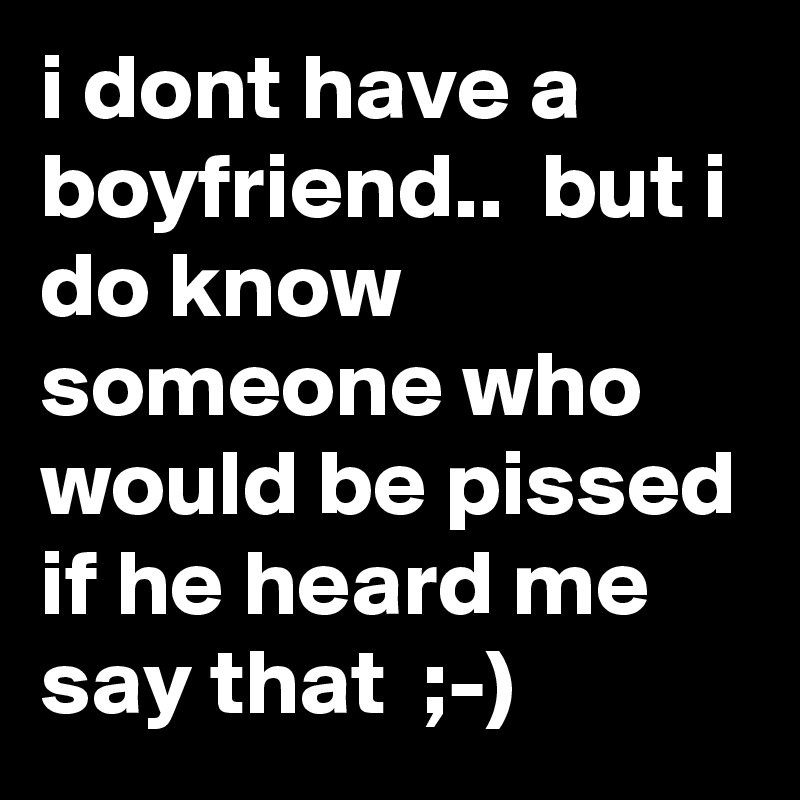 i dont have a boyfriend..  but i do know someone who would be pissed if he heard me say that  ;-)