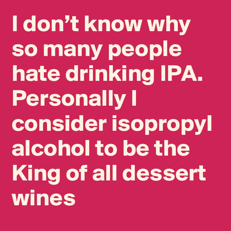I don’t know why so many people hate drinking IPA. Personally I consider isopropyl alcohol to be the King of all dessert wines