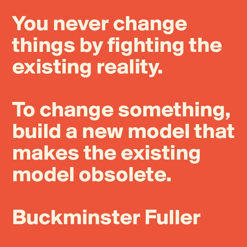 You never change things by fighting the existing reality. 

To change something, build a new model that makes the existing model obsolete.

Buckminster Fuller