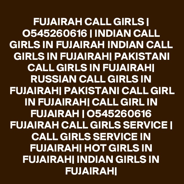 FUJAIRAH CALL GIRLS | O545260616 | INDIAN CALL GIRLS IN FUJAIRAH INDIAN CALL GIRLS IN FUJAIRAH| PAKISTANI CALL GIRLS IN FUJAIRAH| RUSSIAN CALL GIRLS IN FUJAIRAH| PAKISTANI CALL GIRL IN FUJAIRAH| CALL GIRL IN FUJAIRAH | O545260616 FUJAIRAH CALL GIRLS SERVICE | CALL GIRLS SERVICE IN FUJAIRAH| HOT GIRLS IN FUJAIRAH| INDIAN GIRLS IN FUJAIRAH|