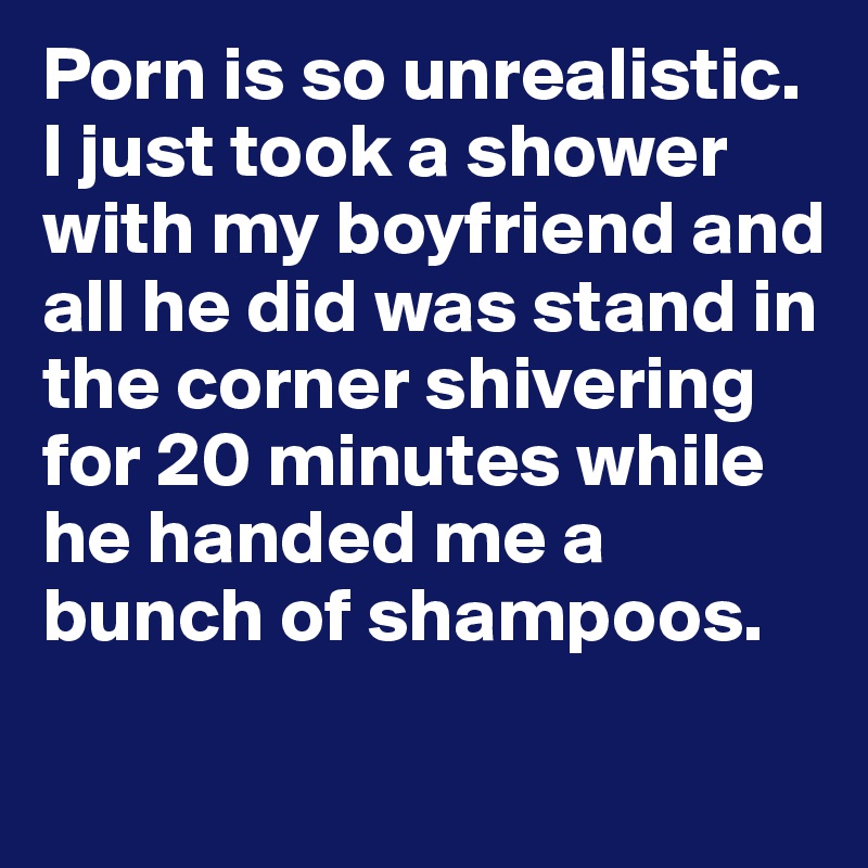 Porn is so unrealistic. I just took a shower with my boyfriend and all he did was stand in the corner shivering for 20 minutes while he handed me a bunch of shampoos. 
