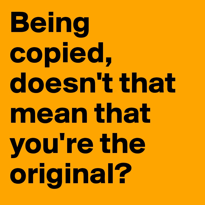 Being copied, doesn't that mean that you're the original?