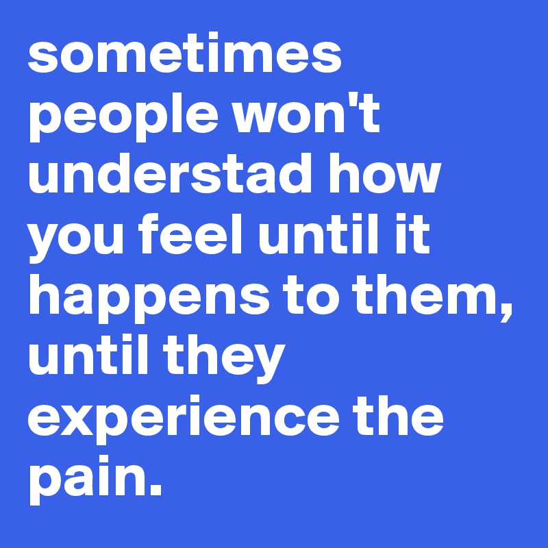 sometimes people won't understad how you feel until it happens to them, until they experience the pain. 