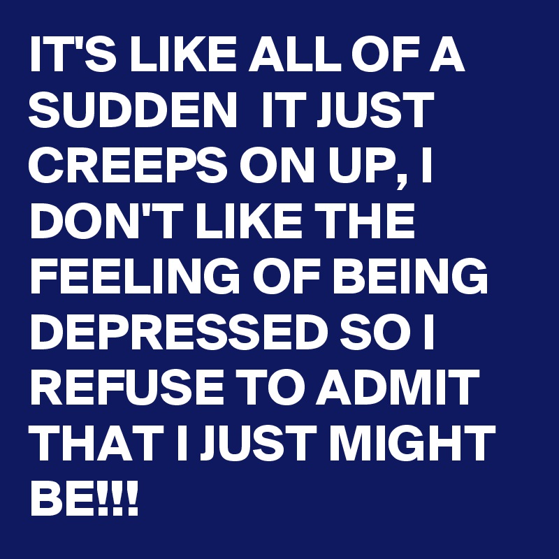 IT'S LIKE ALL OF A SUDDEN  IT JUST CREEPS ON UP, I DON'T LIKE THE FEELING OF BEING DEPRESSED SO I REFUSE TO ADMIT THAT I JUST MIGHT BE!!!