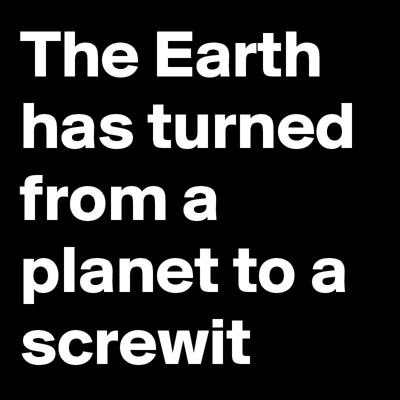 The Earth has turned from a planet to a screwit