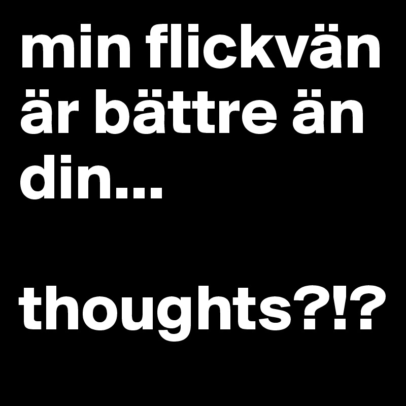 min flickvän är bättre än din...

thoughts?!?