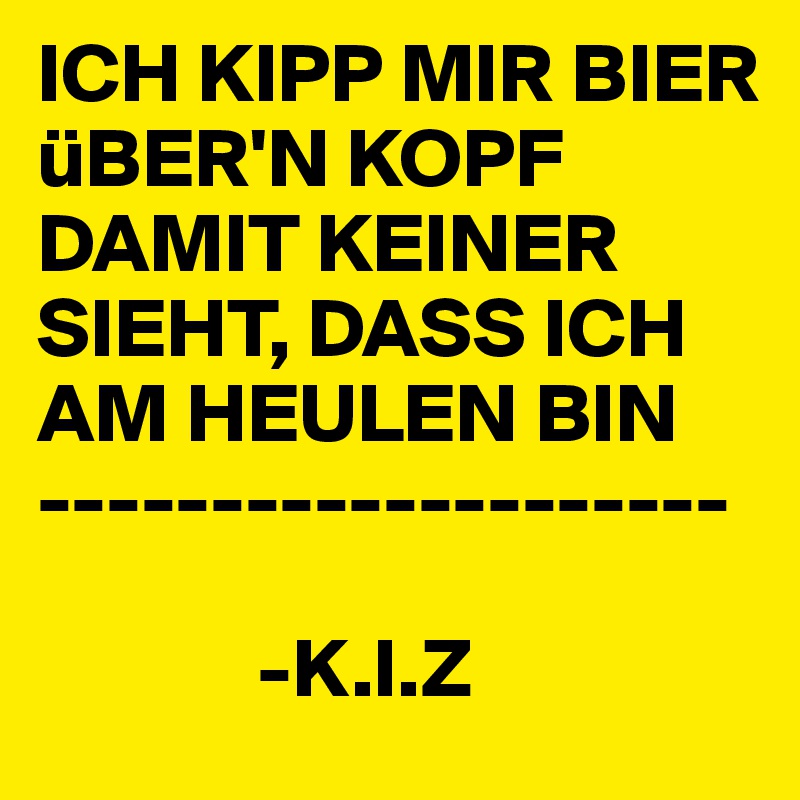 ICH KIPP MIR BIER üBER'N KOPF DAMIT KEINER SIEHT, DASS ICH AM HEULEN BIN
--------------------

             -K.I.Z