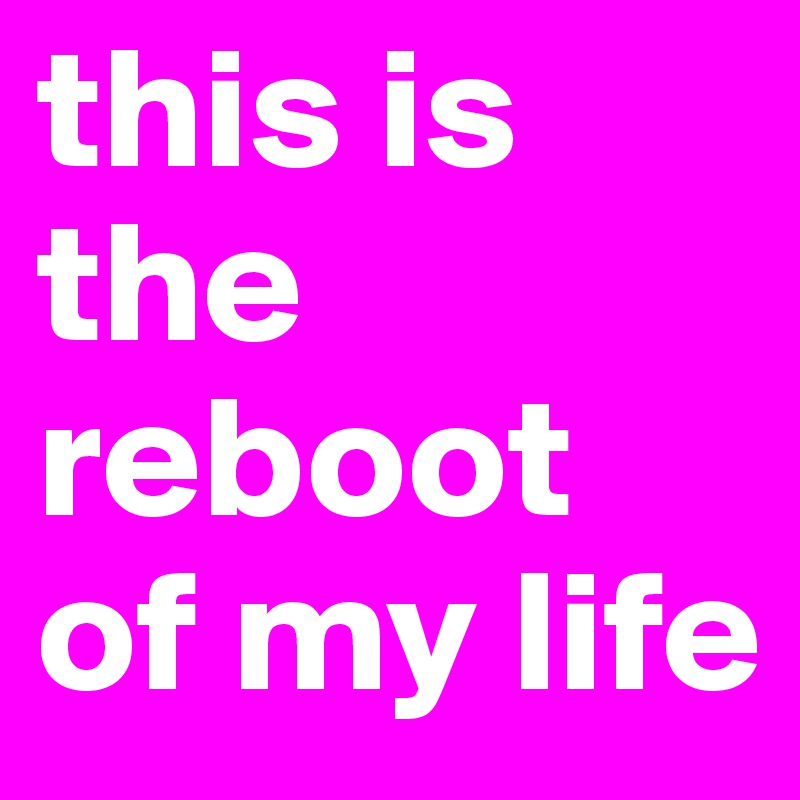 this is the reboot of my life