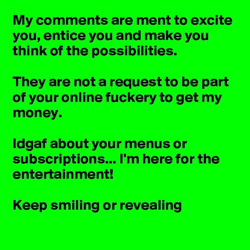 My comments are ment to excite you, entice you and make you think of the possibilities.

They are not a request to be part of your online fuckery to get my money.

Idgaf about your menus or subscriptions... I'm here for the entertainment!

Keep smiling or revealing