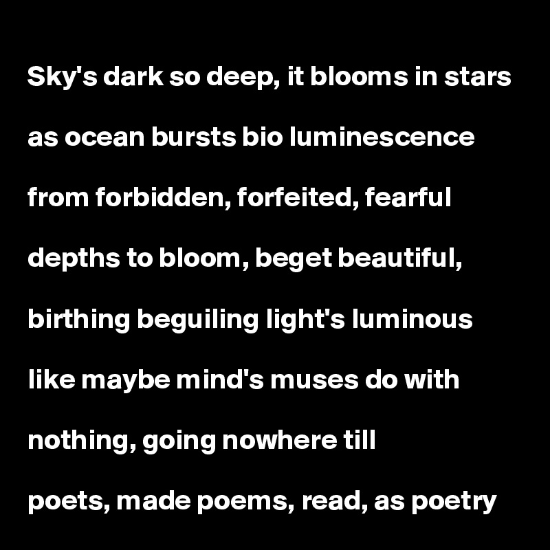 Sky's dark so deep, it blooms in stars

as ocean bursts bio luminescence 

from forbidden, forfeited, fearful

depths to bloom, beget beautiful, 

birthing beguiling light's luminous

like maybe mind's muses do with

nothing, going nowhere till 

poets, made poems, read, as poetry