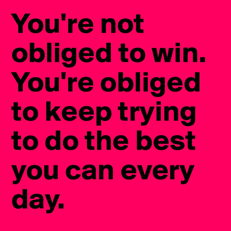You're not obliged to win. You're obliged to keep trying to do the best you can every day.