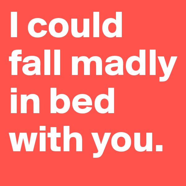 I could fall madly in bed with you.