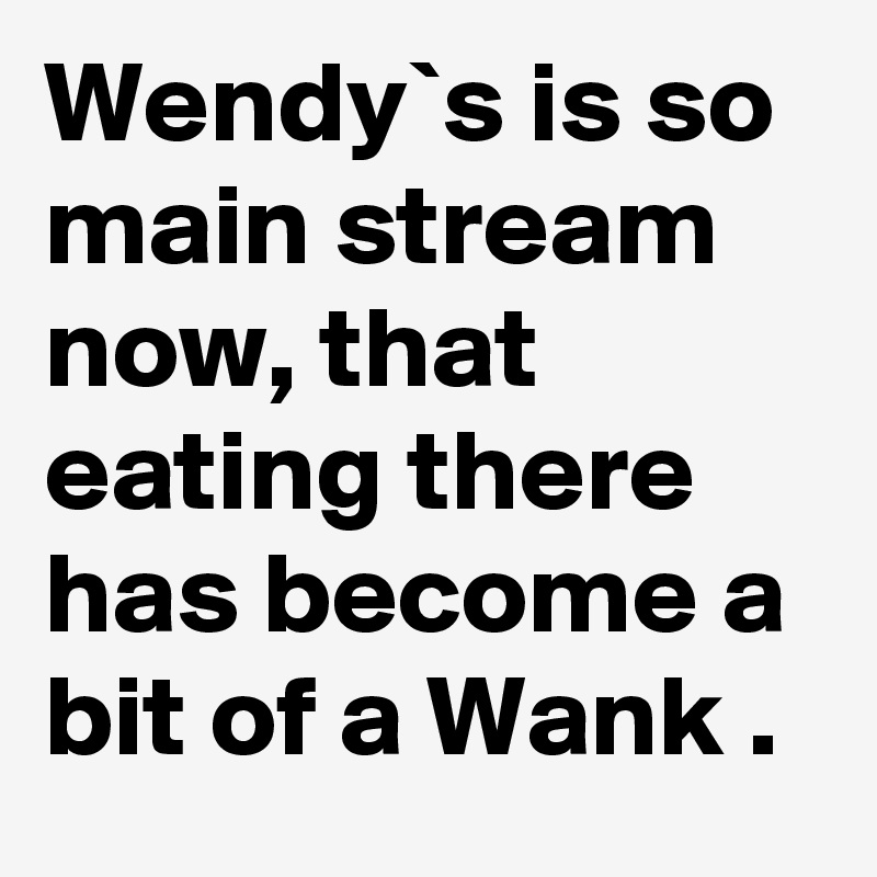 Wendy`s is so main stream now, that eating there has become a bit of a Wank .