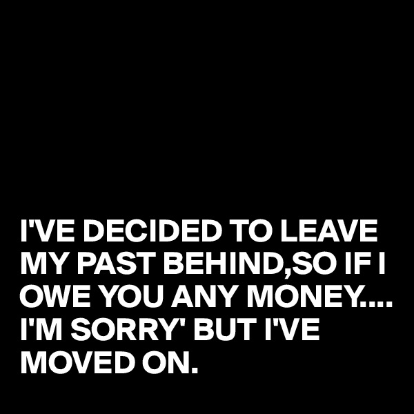 





I'VE DECIDED TO LEAVE MY PAST BEHIND,SO IF I OWE YOU ANY MONEY....
I'M SORRY' BUT I'VE MOVED ON.