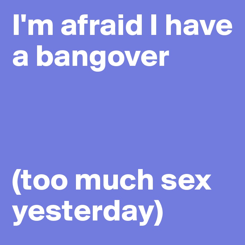 I'm afraid I have a bangover 



(too much sex yesterday)